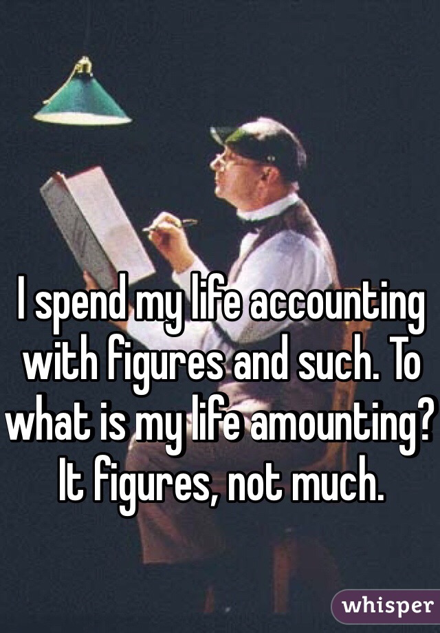 I spend my life accounting with figures and such. To what is my life amounting? It figures, not much.