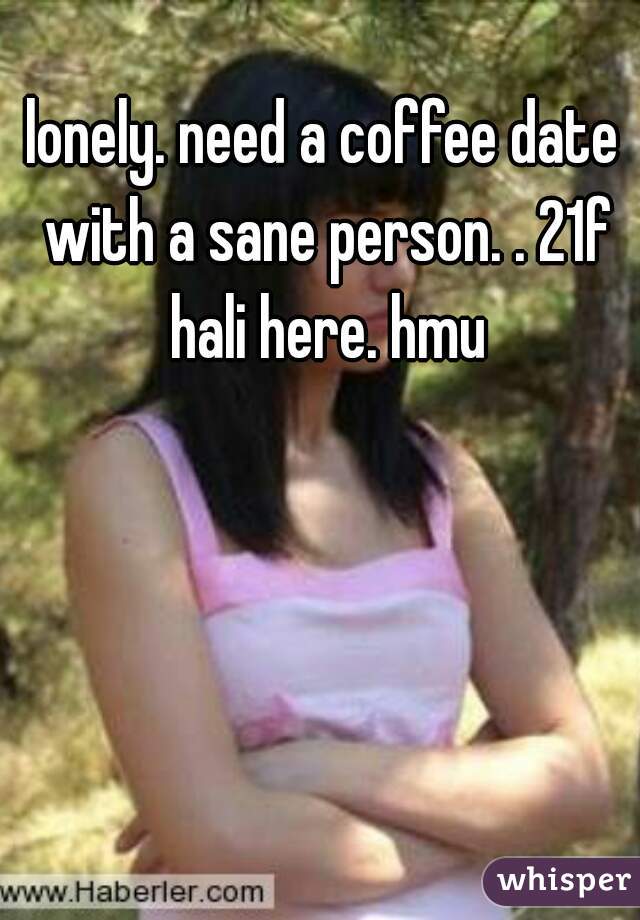 lonely. need a coffee date with a sane person. . 21f hali here. hmu