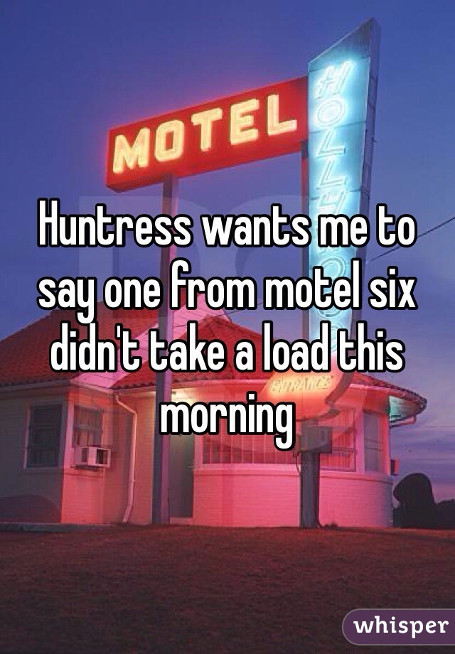 Huntress wants me to say one from motel six didn't take a load this morning 