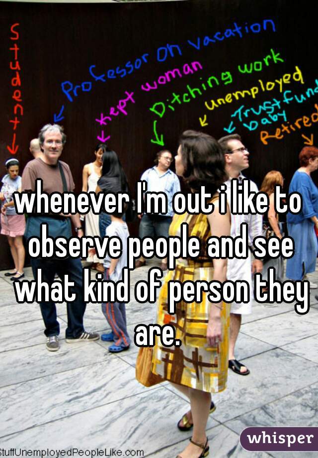 whenever I'm out i like to observe people and see what kind of person they are. 