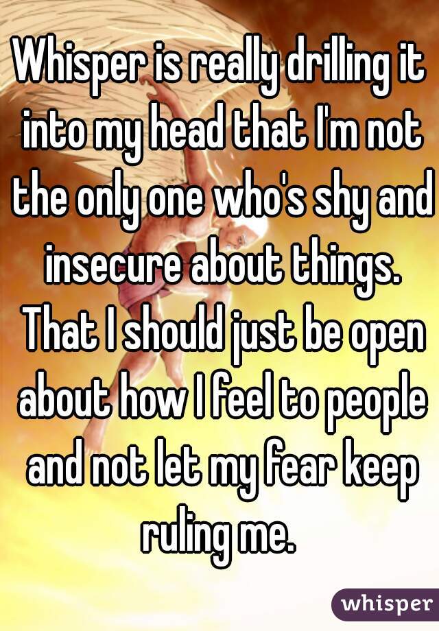 Whisper is really drilling it into my head that I'm not the only one who's shy and insecure about things. That I should just be open about how I feel to people and not let my fear keep ruling me. 