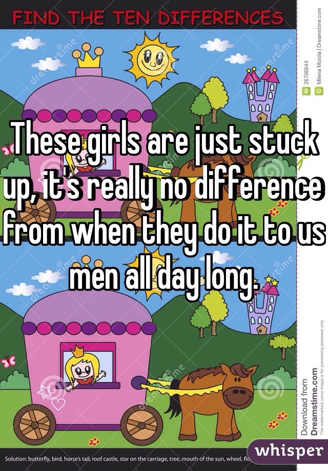 These girls are just stuck up, it's really no difference from when they do it to us men all day long.