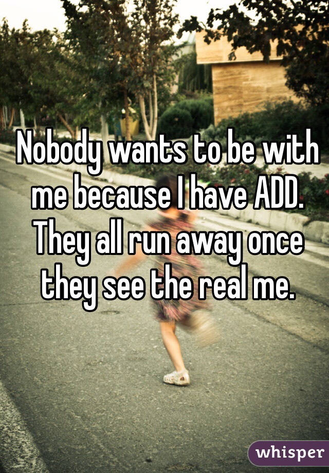 Nobody wants to be with me because I have ADD. They all run away once they see the real me. 