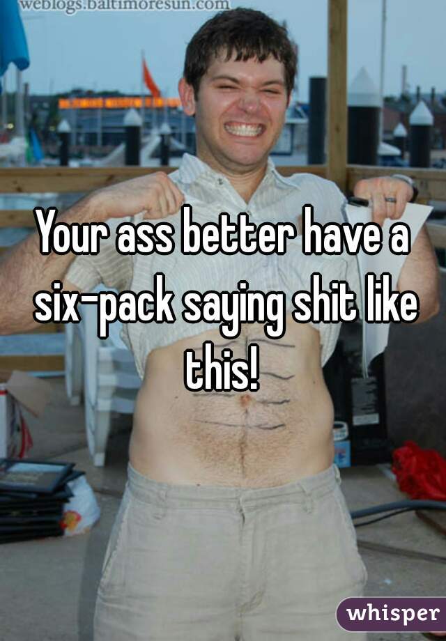 Your ass better have a six-pack saying shit like this! 