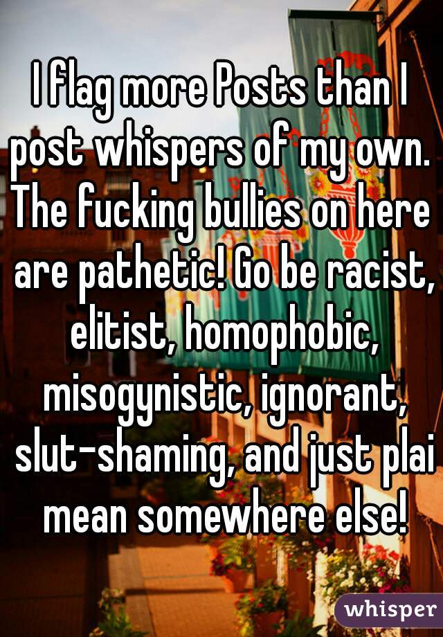 I flag more Posts than I post whispers of my own. 
The fucking bullies on here are pathetic! Go be racist, elitist, homophobic, misogynistic, ignorant, slut-shaming, and just plai mean somewhere else!