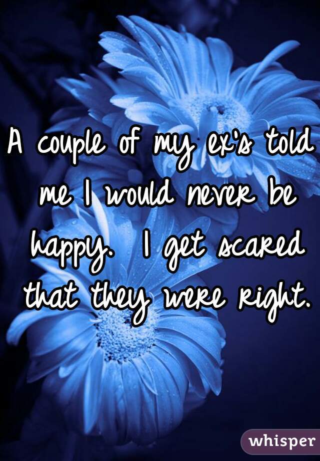 A couple of my ex's told me I would never be happy.  I get scared that they were right.