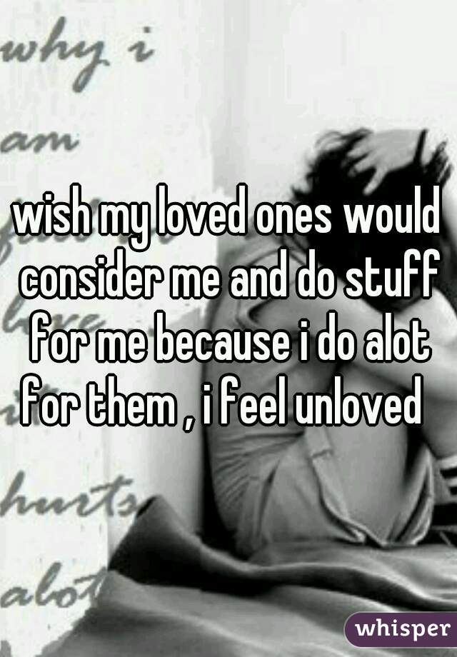 wish my loved ones would consider me and do stuff for me because i do alot for them , i feel unloved  