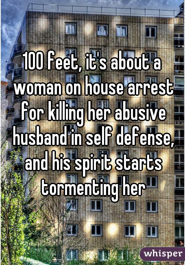 100 feet, it's about a woman on house arrest for killing her abusive husband in self defense, and his spirit starts tormenting her