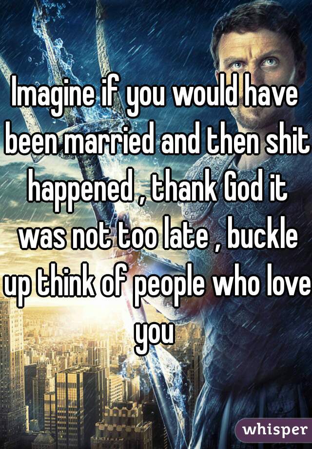 Imagine if you would have been married and then shit happened , thank God it was not too late , buckle up think of people who love you 