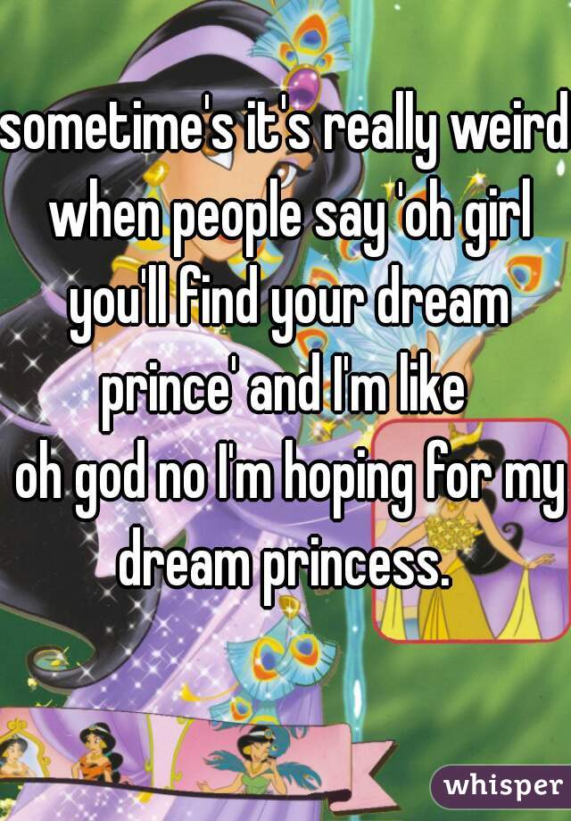 sometime's it's really weird when people say 'oh girl you'll find your dream prince' and I'm like 
 oh god no I'm hoping for my dream princess. 
 