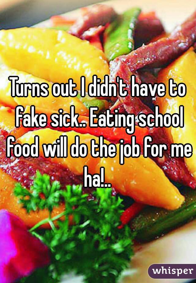 Turns out I didn't have to fake sick.. Eating school food will do the job for me ha!.. 