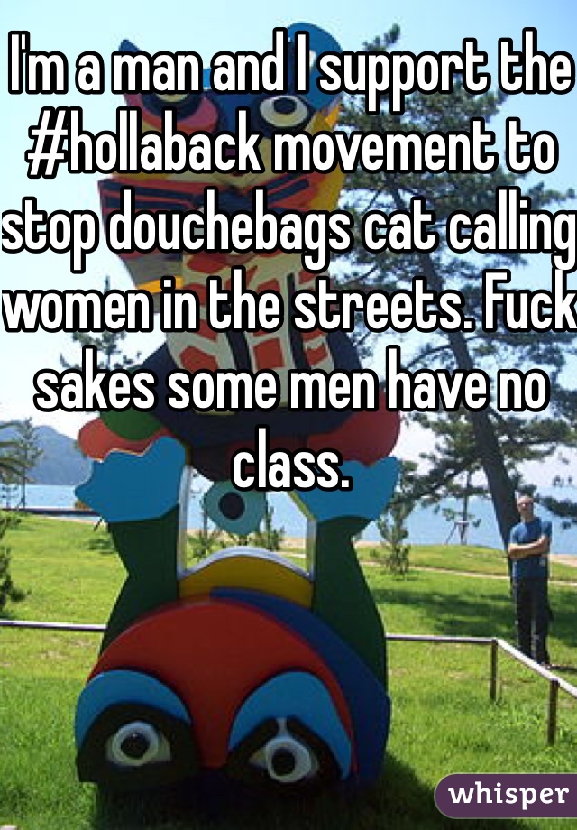 I'm a man and I support the #hollaback movement to stop douchebags cat calling women in the streets. Fuck sakes some men have no class.