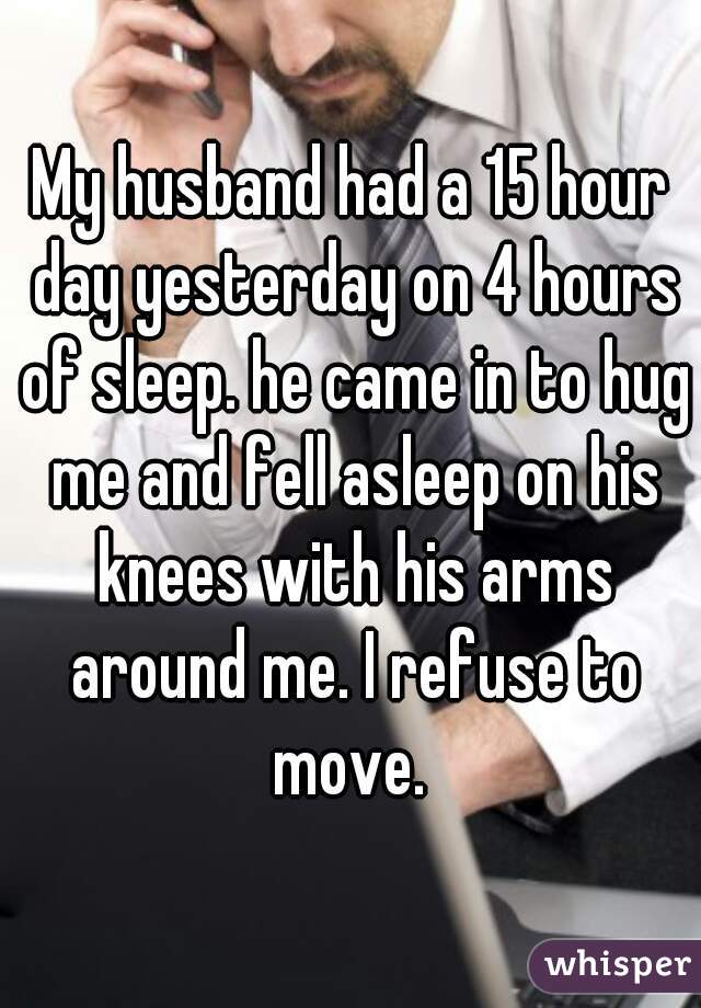 My husband had a 15 hour day yesterday on 4 hours of sleep. he came in to hug me and fell asleep on his knees with his arms around me. I refuse to move. 