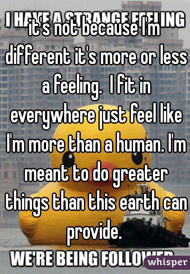it's not because I'm different it's more or less a feeling.  I fit in everywhere just feel like I'm more than a human. I'm meant to do greater things than this earth can provide. 