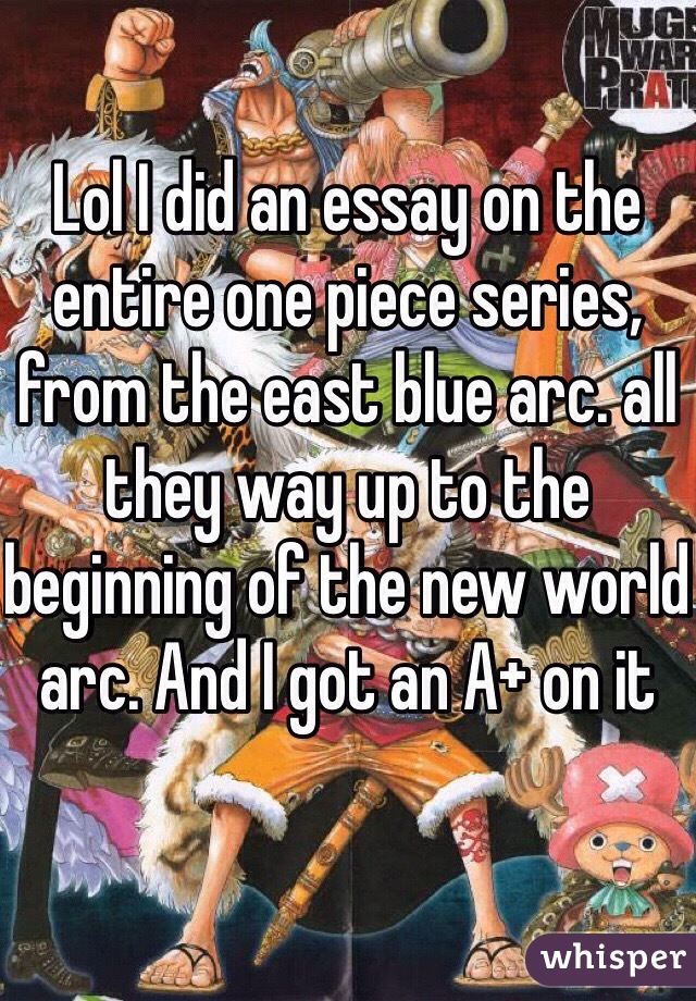 Lol I did an essay on the entire one piece series, from the east blue arc. all they way up to the beginning of the new world arc. And I got an A+ on it