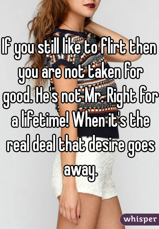 If you still like to flirt then you are not taken for good. He's not Mr. Right for a lifetime! When it's the real deal that desire goes away.