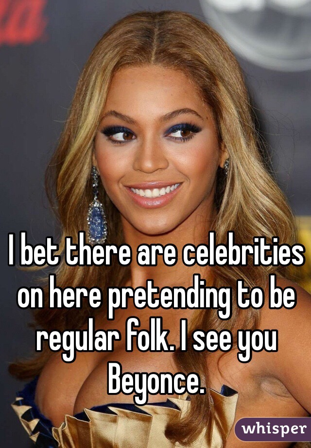 I bet there are celebrities on here pretending to be regular folk. I see you Beyonce. 