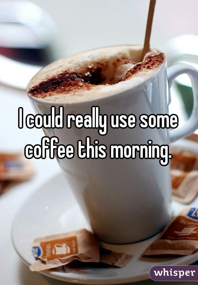 I could really use some coffee this morning. 