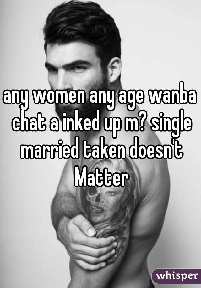 any women any age wanba chat a inked up m? single married taken doesn't Matter