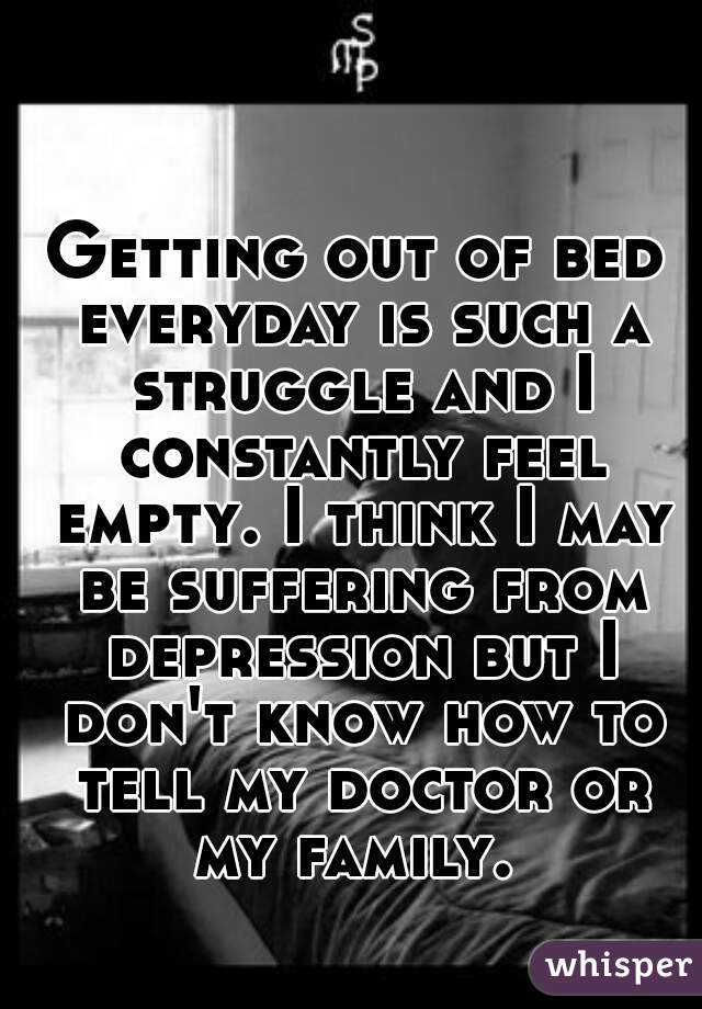 Getting out of bed everyday is such a struggle and I constantly feel empty. I think I may be suffering from depression but I don't know how to tell my doctor or my family. 