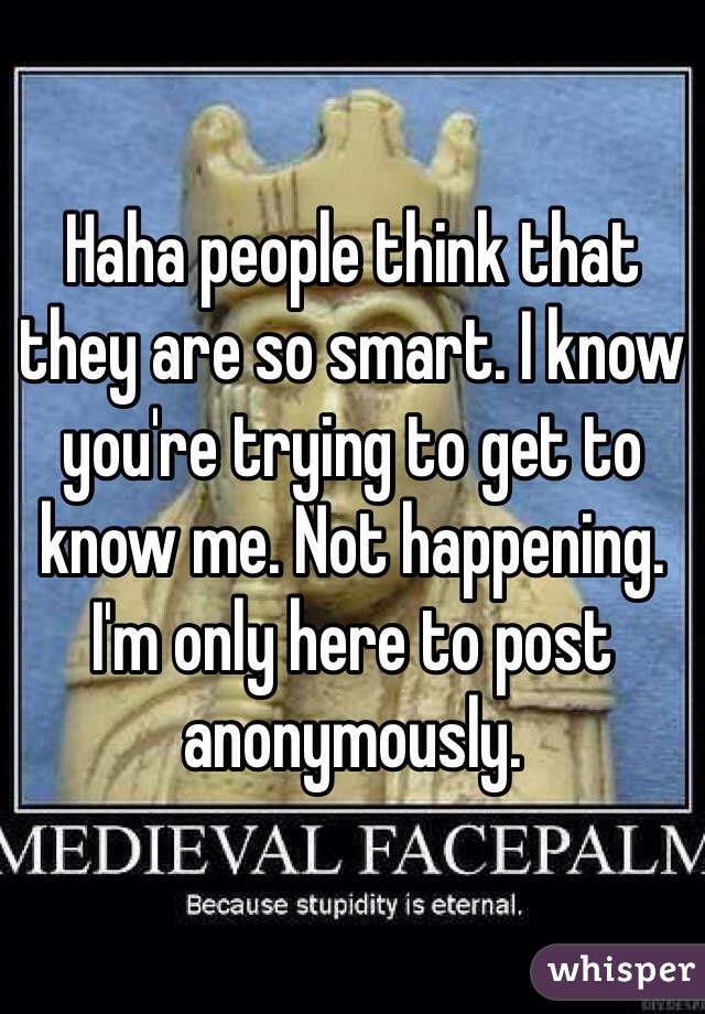Haha people think that they are so smart. I know you're trying to get to know me. Not happening. I'm only here to post anonymously.   