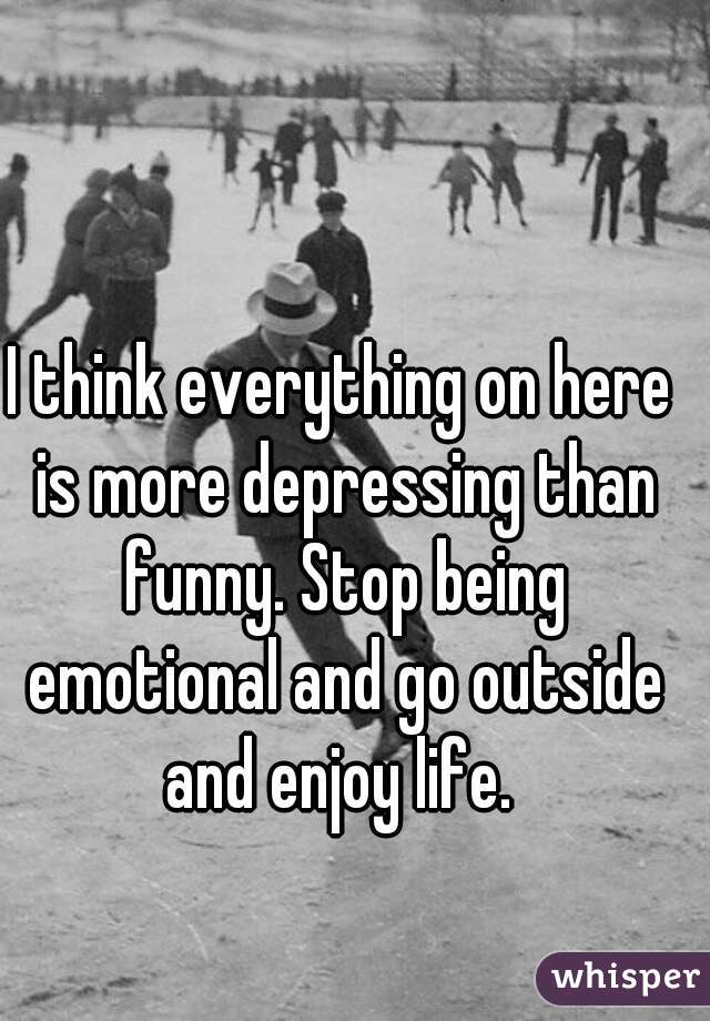 I think everything on here is more depressing than funny. Stop being emotional and go outside and enjoy life. 