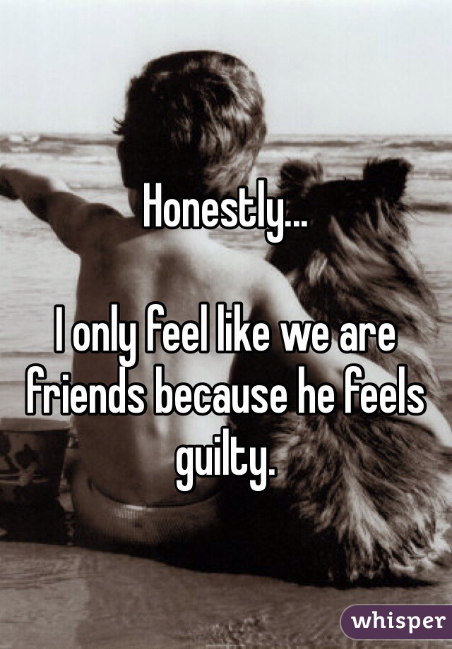 Honestly...

I only feel like we are friends because he feels guilty.