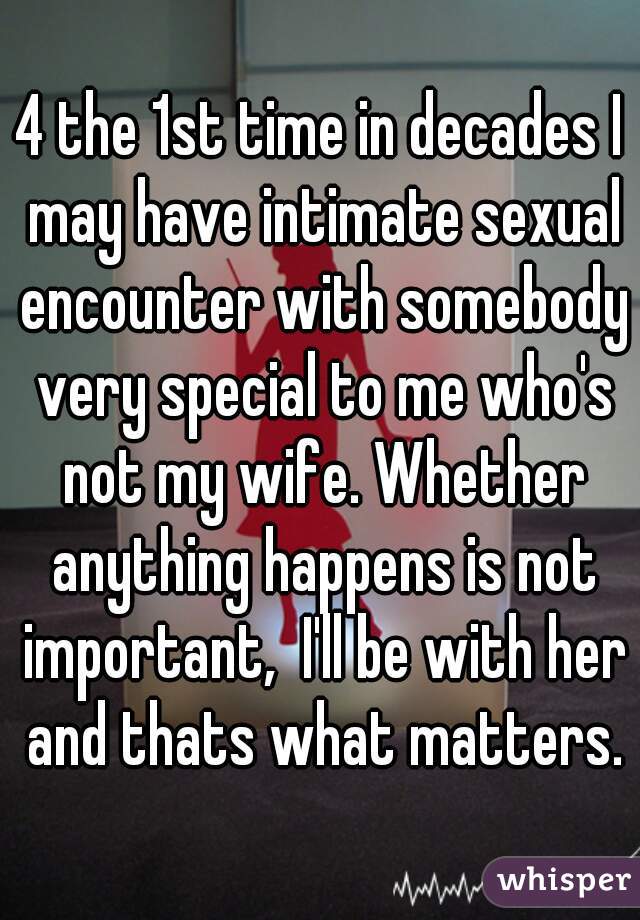 4 the 1st time in decades I may have intimate sexual encounter with somebody very special to me who's not my wife. Whether anything happens is not important,  I'll be with her and thats what matters.
