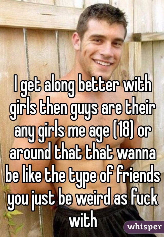 I get along better with girls then guys are their any girls me age (18) or around that that wanna be like the type of friends you just be weird as fuck with 