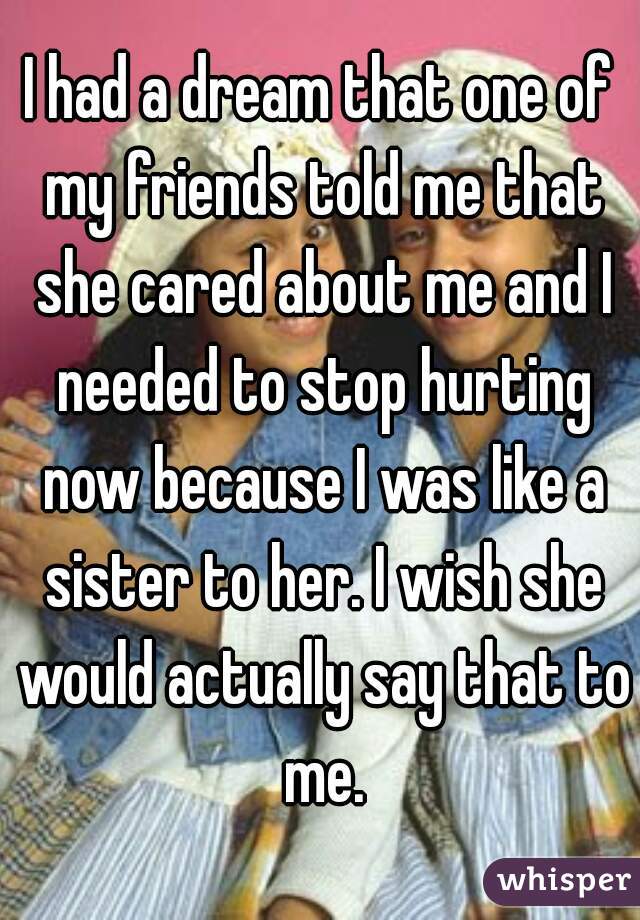 I had a dream that one of my friends told me that she cared about me and I needed to stop hurting now because I was like a sister to her. I wish she would actually say that to me.