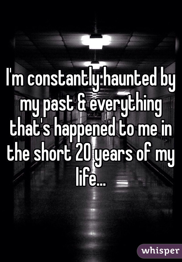 I'm constantly haunted by my past & everything that's happened to me in the short 20 years of my life...