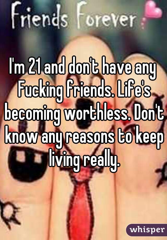 I'm 21 and don't have any Fucking friends. Life's becoming worthless. Don't know any reasons to keep living really.