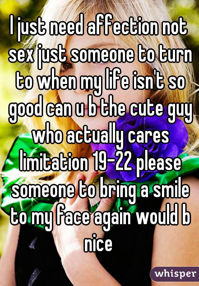 I just need affection not sex just someone to turn to when my life isn't so good can u b the cute guy who actually cares limitation 19-22 please someone to bring a smile to my face again would b nice 