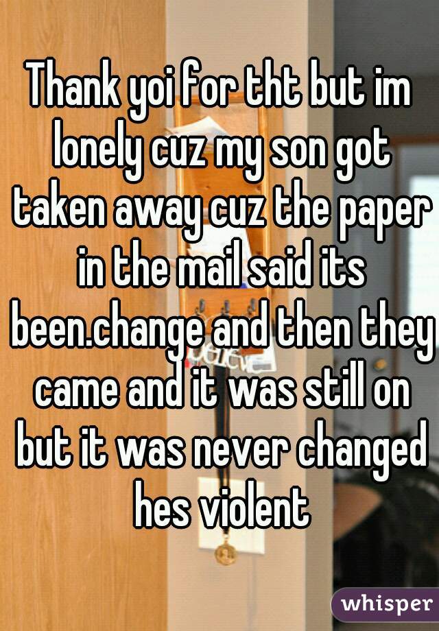 Thank yoi for tht but im lonely cuz my son got taken away cuz the paper in the mail said its been.change and then they came and it was still on but it was never changed hes violent