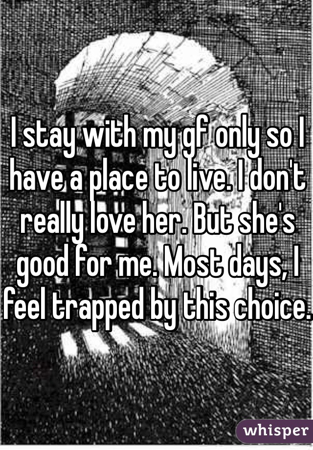 I stay with my gf only so I have a place to live. I don't really love her. But she's good for me. Most days, I feel trapped by this choice. 