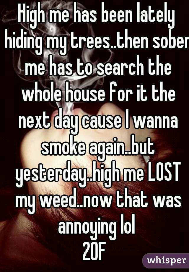 High me has been lately hiding my trees..then sober me has to search the whole house for it the next day cause I wanna smoke again..but yesterday..high me LOST my weed..now that was annoying lol 
20F 