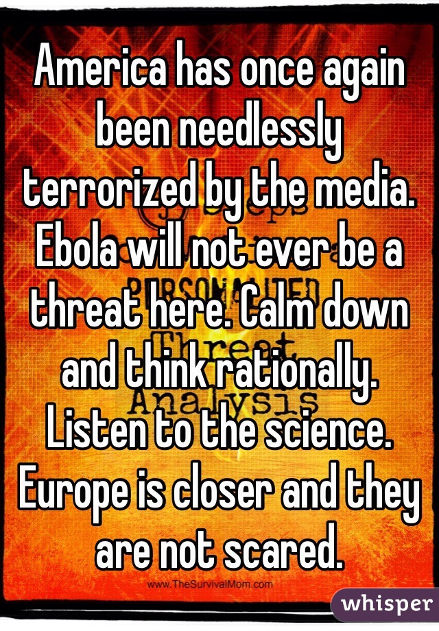 America has once again been needlessly terrorized by the media. Ebola will not ever be a threat here. Calm down and think rationally. Listen to the science. Europe is closer and they are not scared. 