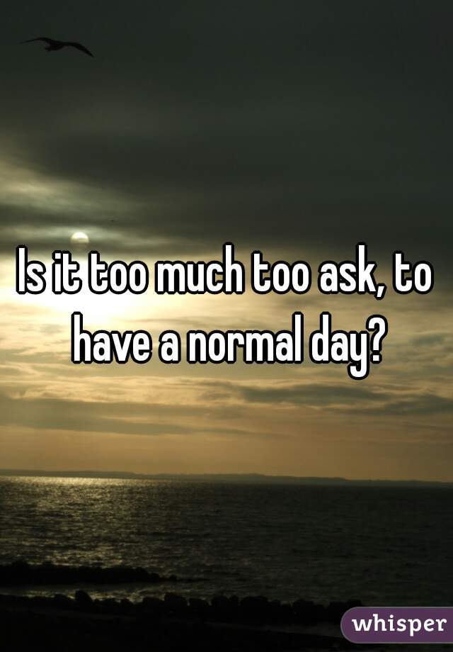 Is it too much too ask, to have a normal day?
