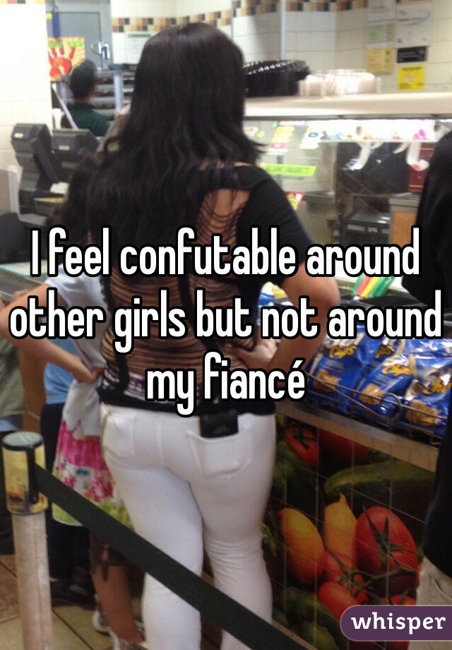 I feel confutable around other girls but not around my fiancé  
