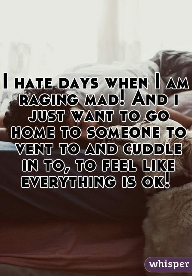 I hate days when I am raging mad! And i just want to go home to someone to vent to and cuddle in to, to feel like everything is ok! 