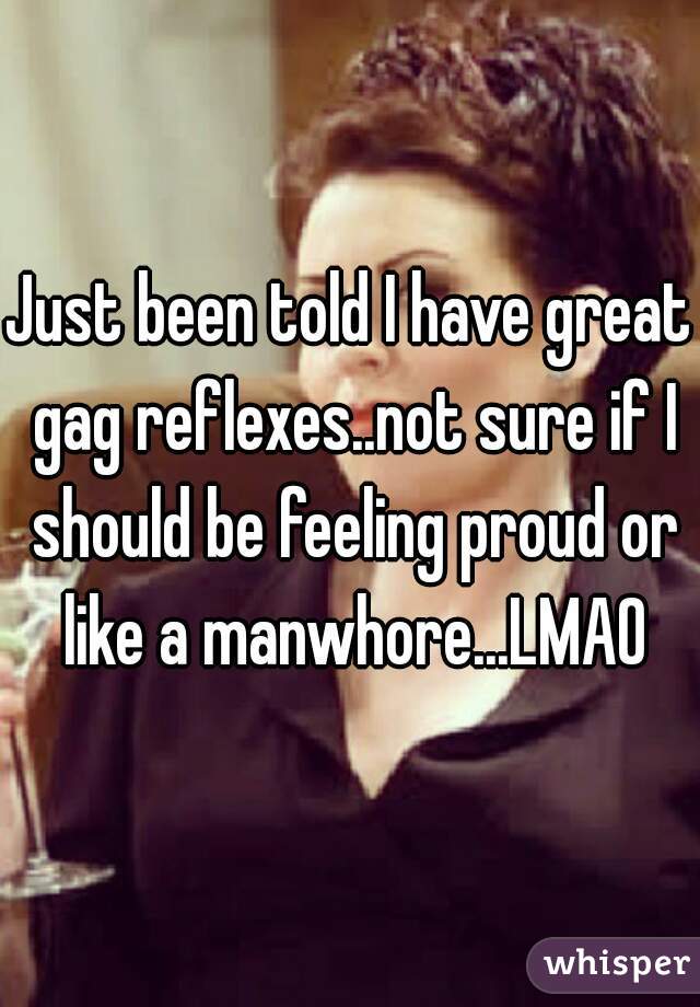 Just been told I have great gag reflexes..not sure if I should be feeling proud or like a manwhore...LMAO