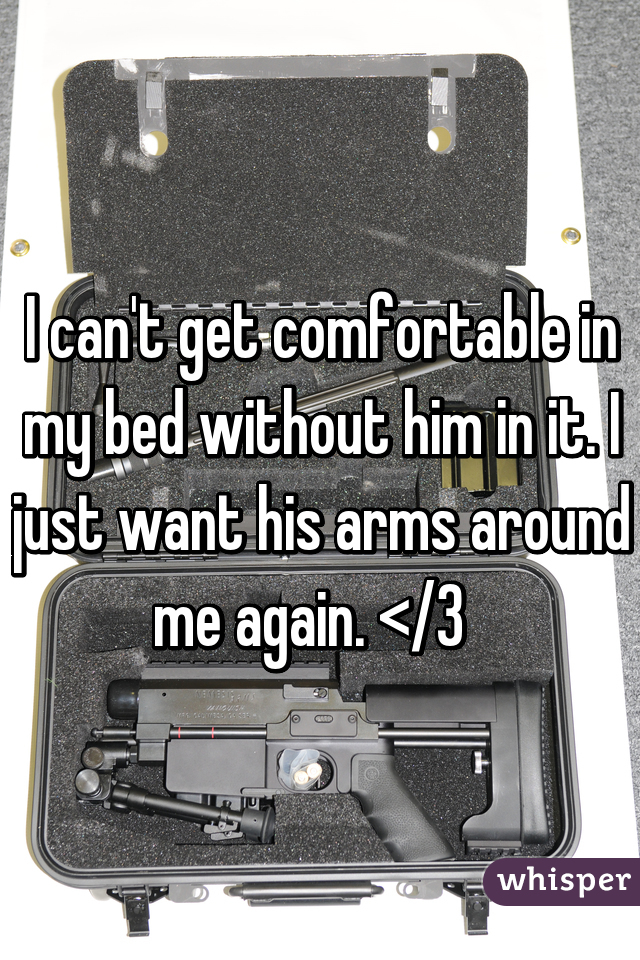I can't get comfortable in my bed without him in it. I just want his arms around me again. </3  