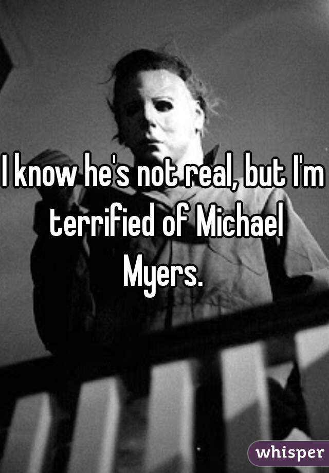 I know he's not real, but I'm terrified of Michael Myers. 