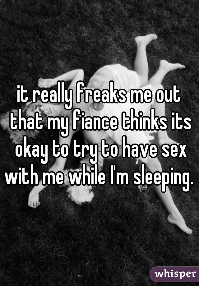 it really freaks me out that my fiance thinks its okay to try to have sex with me while I'm sleeping. 