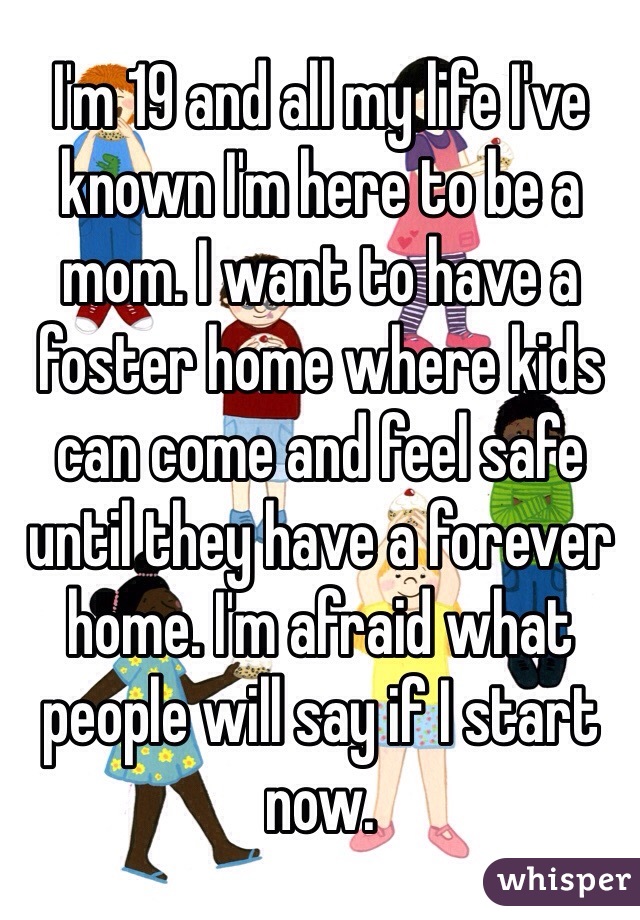 I'm 19 and all my life I've known I'm here to be a mom. I want to have a foster home where kids can come and feel safe until they have a forever home. I'm afraid what people will say if I start now. 