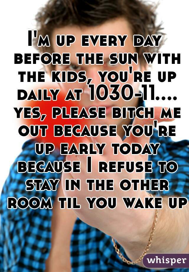 I'm up every day before the sun with the kids, you're up daily at 1030-11.... yes, please bitch me out because you're up early today because I refuse to stay in the other room til you wake up 