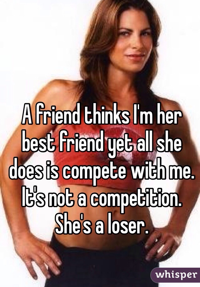 A friend thinks I'm her best friend yet all she does is compete with me. 
It's not a competition. 
She's a loser. 