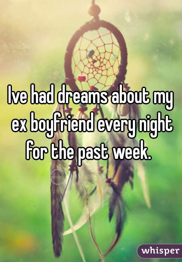 Ive had dreams about my ex boyfriend every night for the past week.  