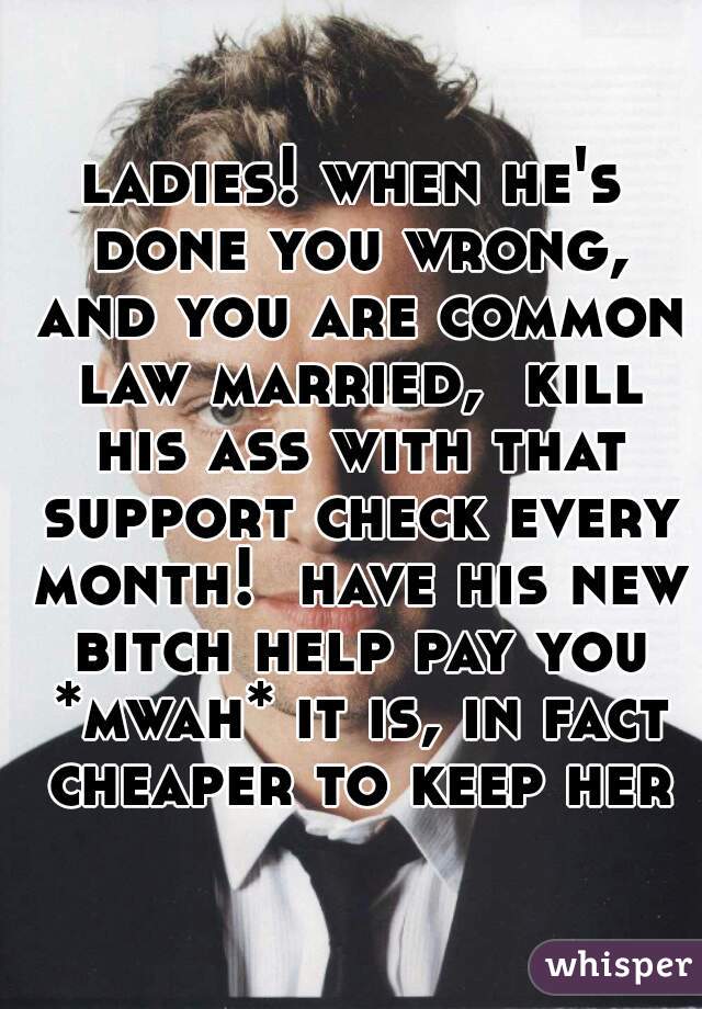 ladies! when he's done you wrong, and you are common law married,  kill his ass with that support check every month!  have his new bitch help pay you *mwah* it is, in fact cheaper to keep her