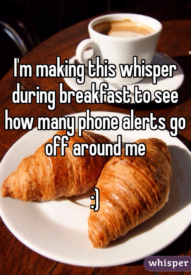 I'm making this whisper during breakfast to see how many phone alerts go off around me 

:)